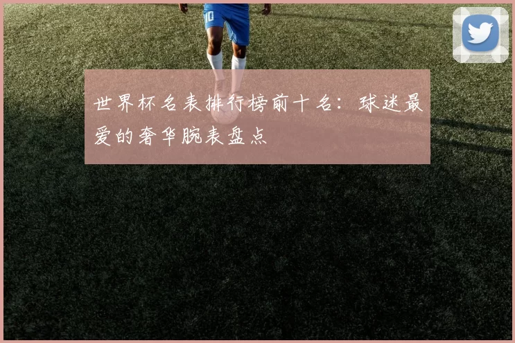 世界杯名表排行榜前十名:球迷最爱的奢华腕表盘点