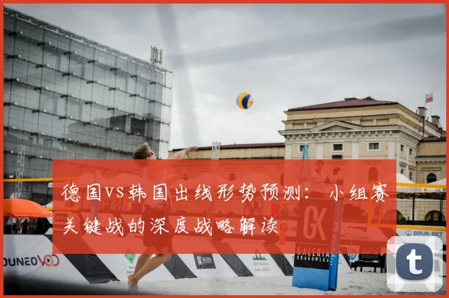 德国vs韩国出线形势预测:小组赛关键战的深度战略解读