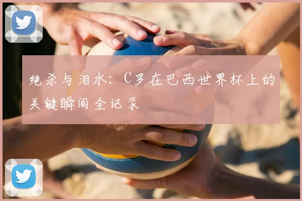 绝杀与泪水：C罗在巴西世界杯上的关键瞬间全记录