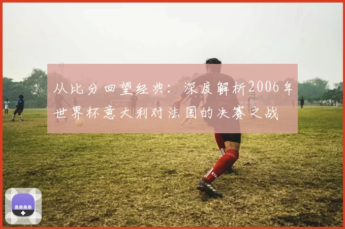 从比分回望经典：深度解析2006年世界杯意大利对法国的决赛之战