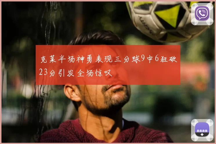 克莱半场神勇表现三分球9中6狂砍23分引发全场惊叹