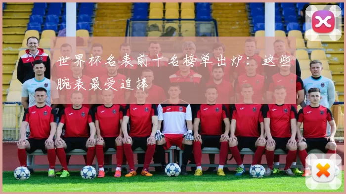世界杯名表前十名榜单出炉:这些腕表最受追捧