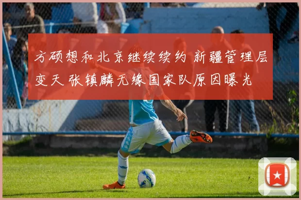 方硕想和北京继续续约 新疆管理层变天 张镇麟无缘国家队原因曝光