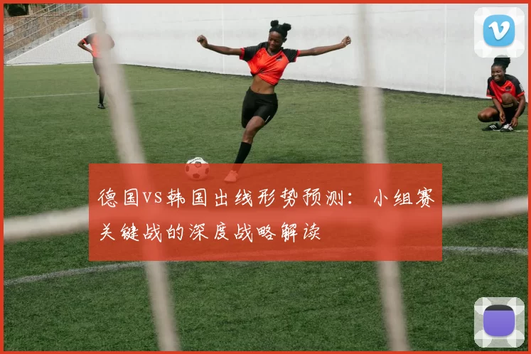 德国vs韩国出线形势预测:小组赛关键战的深度战略解读