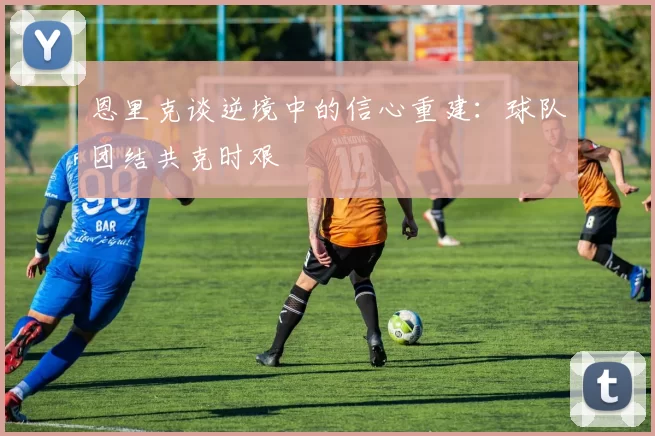 恩里克谈逆境中的信心重建：球队团结共克时艰