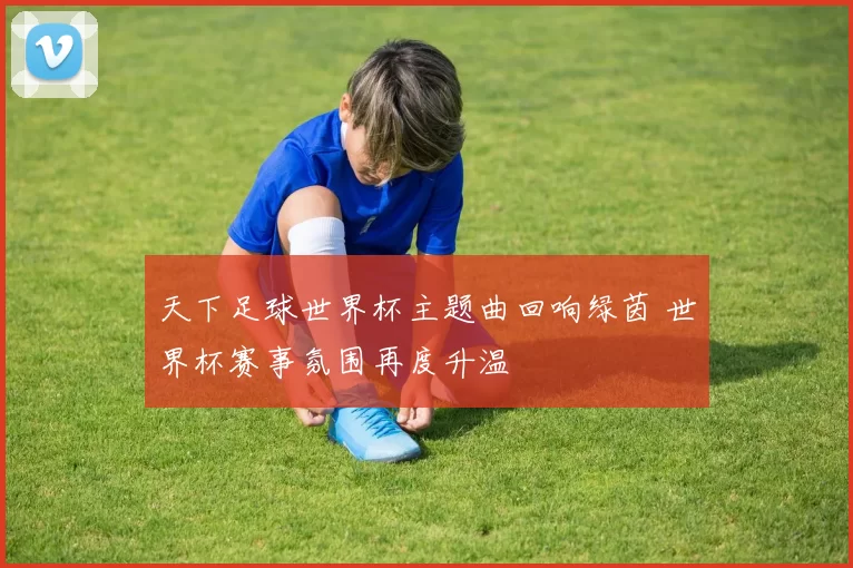 天下足球世界杯主题曲回响绿茵 世界杯赛事氛围再度升温