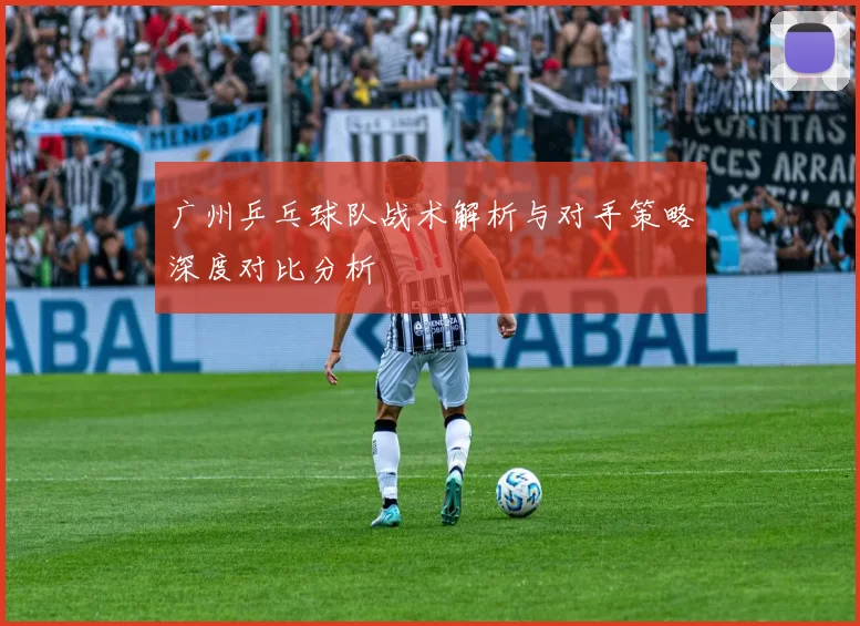 广州乒乓球队战术解析与对手策略深度对比分析