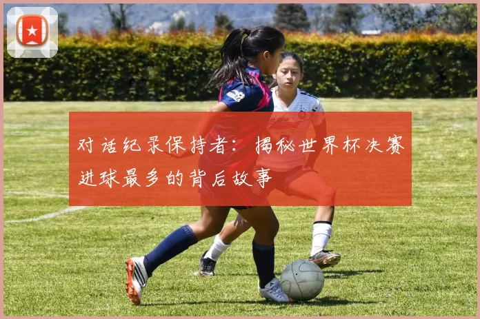 对话纪录保持者:揭秘世界杯决赛进球最多的背后故事