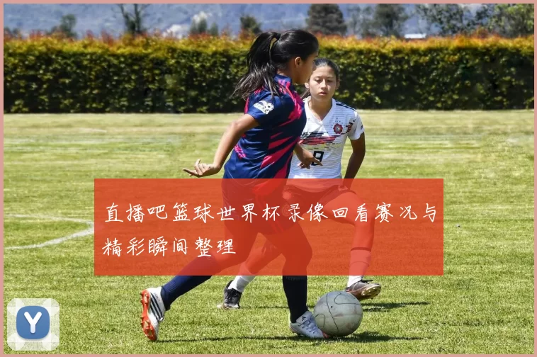 直播吧篮球世界杯录像回看赛况与精彩瞬间整理