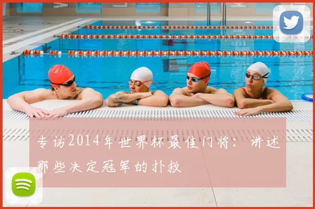 专访2014年世界杯最佳门将：讲述那些决定冠军的扑救
