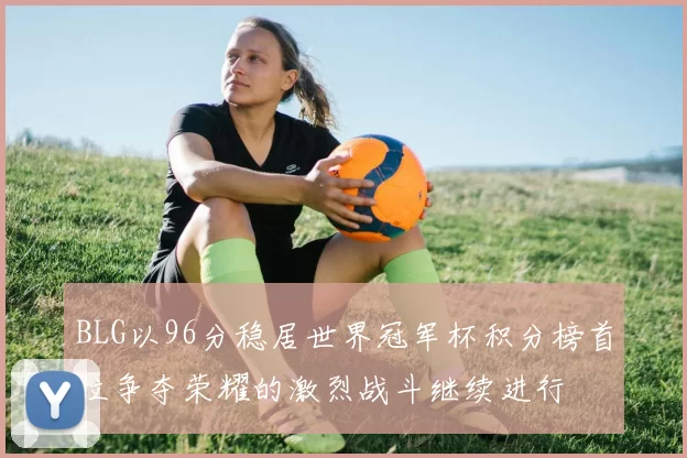 BLG以96分稳居世界冠军杯积分榜首位争夺荣耀的激烈战斗继续进行