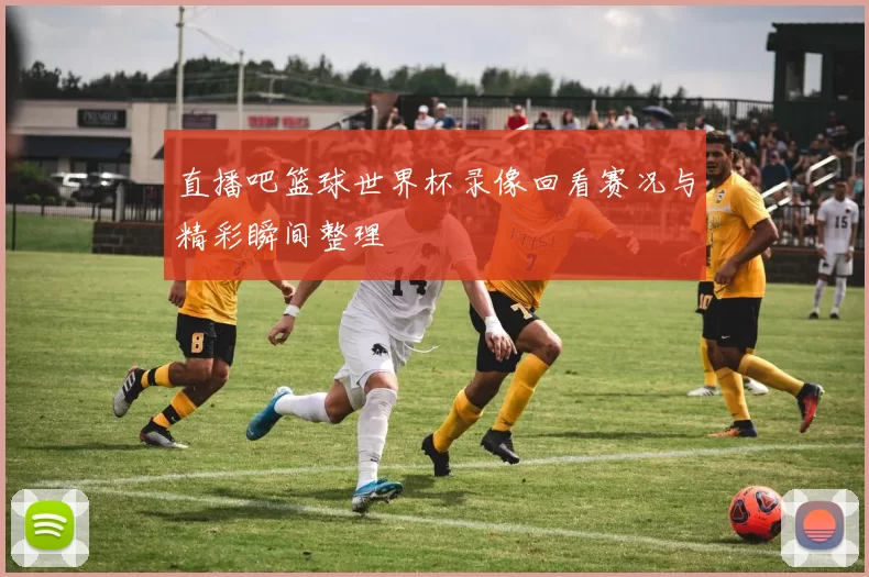 直播吧篮球世界杯录像回看赛况与精彩瞬间整理