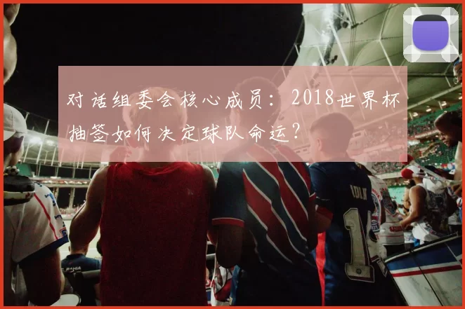 对话组委会核心成员:2018世界杯抽签如何决定球队命运?