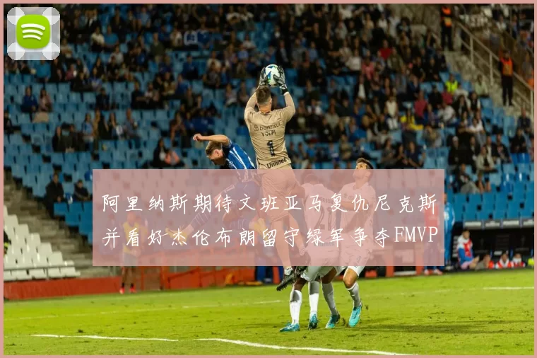 阿里纳斯期待文班亚马复仇尼克斯并看好杰伦布朗留守绿军争夺FMVP
