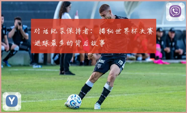 对话纪录保持者:揭秘世界杯决赛进球最多的背后故事
