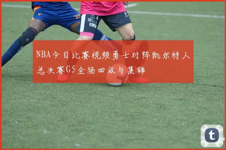 NBA今日比赛视频勇士对阵凯尔特人总决赛G5全场回放与集锦