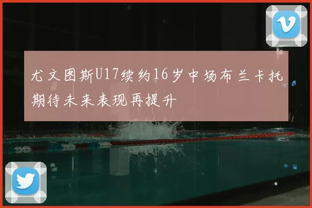 尤文图斯U17续约16岁中场布兰卡托期待未来表现再提升