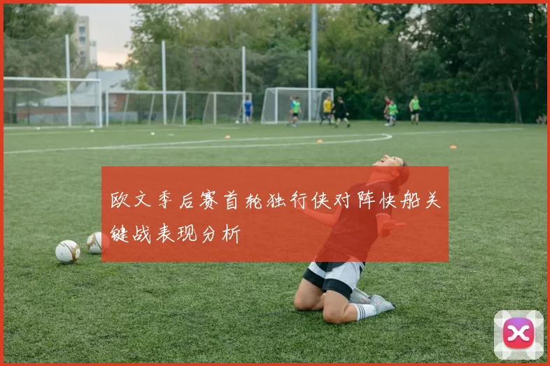 欧文季后赛首轮独行侠对阵快船关键战表现分析