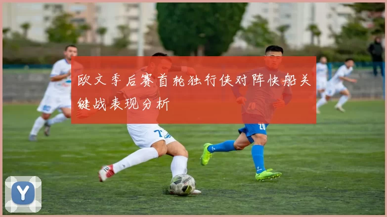 欧文季后赛首轮独行侠对阵快船关键战表现分析