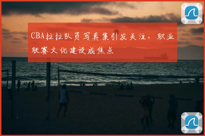 CBA拉拉队员写真集引发关注，职业联赛文化建设成焦点