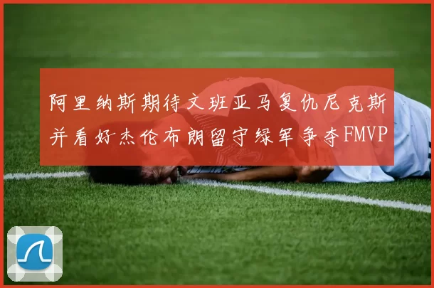 阿里纳斯期待文班亚马复仇尼克斯并看好杰伦布朗留守绿军争夺FMVP