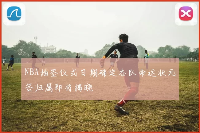 NBA抽签仪式日期确定各队命运状元签归属即将揭晓
