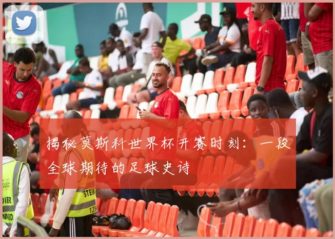 揭秘莫斯科世界杯开赛时刻：一段全球期待的足球史诗