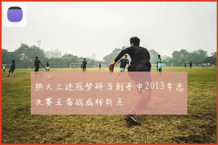 热火三连冠梦碎马刺手中2013年总决赛五番战成转折点