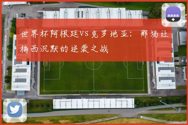 世界杯阿根廷vs克罗地亚：那场让梅西沉默的逆袭之战