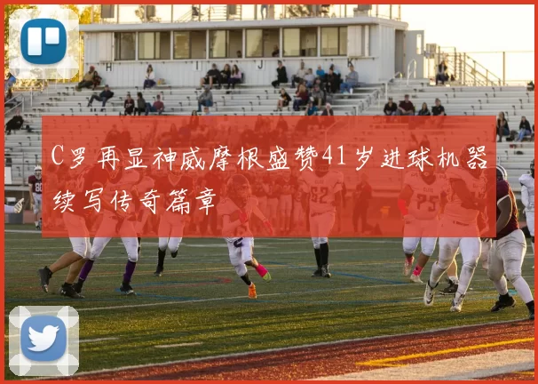C罗再显神威摩根盛赞41岁进球机器续写传奇篇章