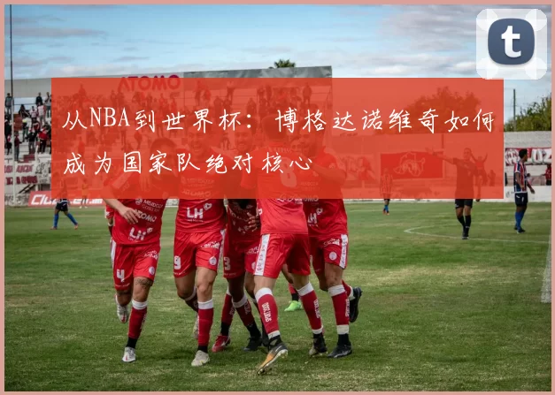 从NBA到世界杯：博格达诺维奇如何成为国家队绝对核心