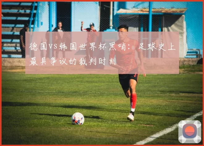 德国vs韩国世界杯黑哨:足球史上最具争议的裁判时刻