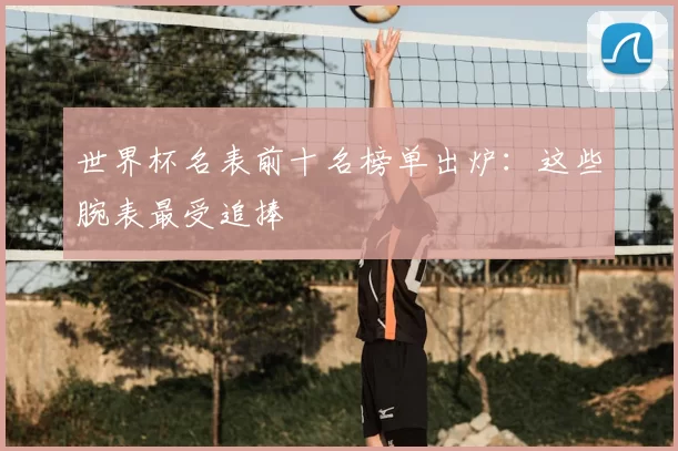 世界杯名表前十名榜单出炉：这些腕表最受追捧