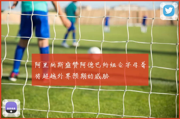 阿里纳斯盛赞阿德巴约组合字母哥将超越外界预期的威胁