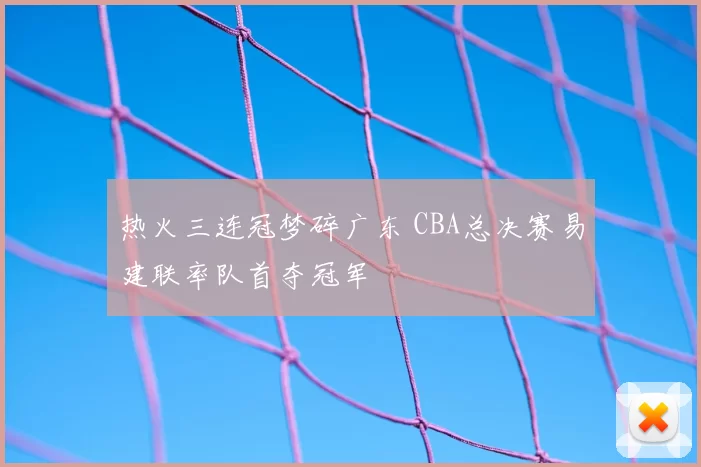 热火三连冠梦碎广东 CBA总决赛易建联率队首夺冠军