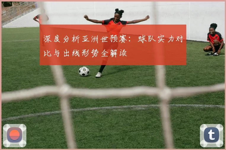 深度分析亚洲世预赛：球队实力对比与出线形势全解读