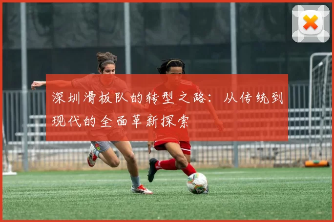 深圳滑板队的转型之路：从传统到现代的全面革新探索