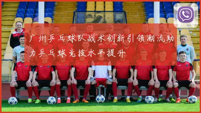 广州乒乓球队战术创新引领潮流助力乒乓球竞技水平提升