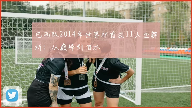 巴西队2014年世界杯首发11人全解析:从巅峰到泪水