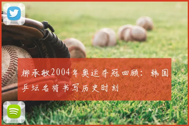 柳承敏2004年奥运夺冠回顾：韩国乒坛名将书写历史时刻