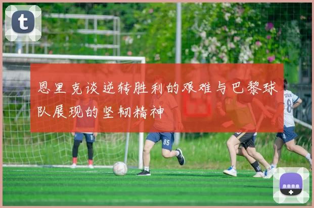 恩里克谈逆转胜利的艰难与巴黎球队展现的坚韧精神