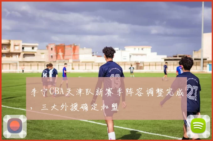 李宁CBA天津队新赛季阵容调整完成，三大外援确定加盟