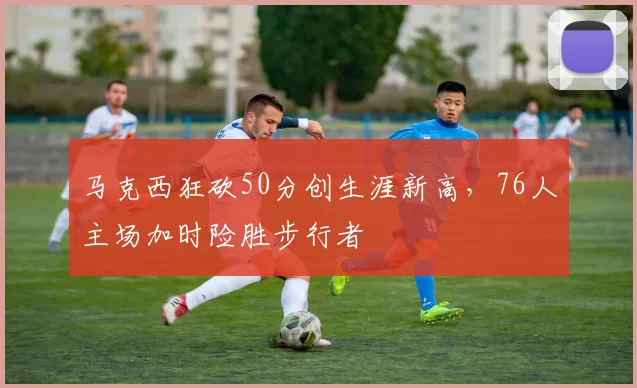 马克西狂砍50分创生涯新高,76人主场加时险胜步行者