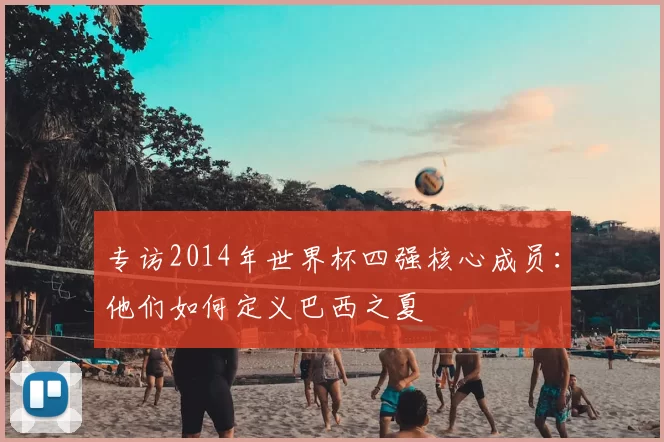 专访2014年世界杯四强核心成员：他们如何定义巴西之夏