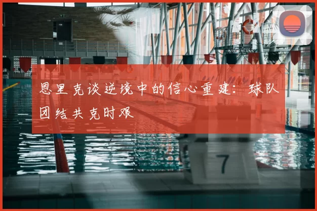 恩里克谈逆境中的信心重建：球队团结共克时艰