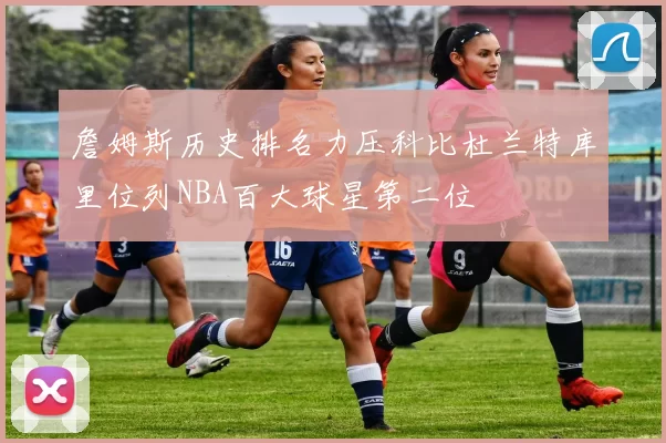 詹姆斯历史排名力压科比杜兰特库里位列NBA百大球星第二位