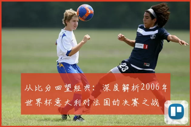 从比分回望经典:深度解析2006年世界杯意大利对法国的决赛之战