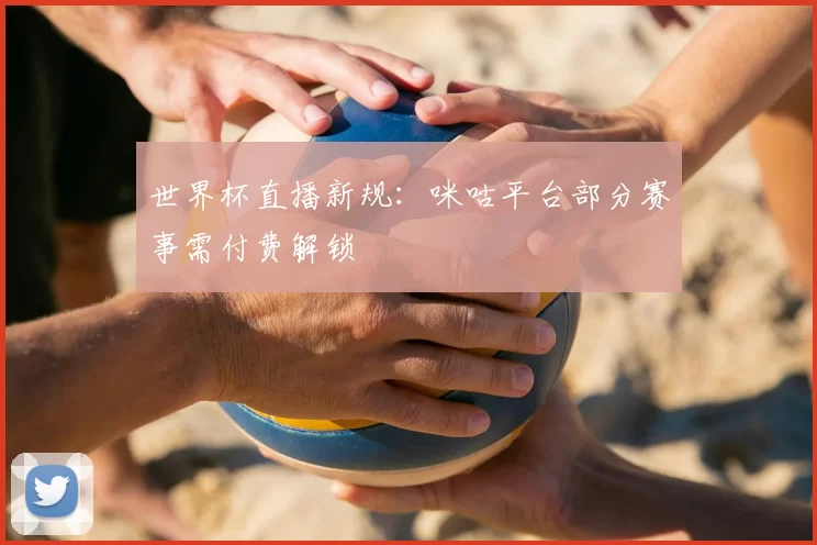 世界杯直播新规:咪咕平台部分赛事需付费解锁