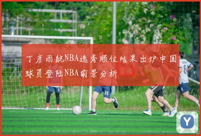丁彦雨航NBA选秀顺位结果出炉中国球员登陆NBA前景分析